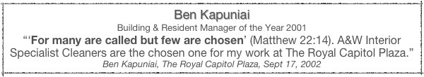 Ben Kapuniai
Building & Resident Manager of the Year 2001
“‘For many are called but few are chosen’ (Matthew 22:14). A&W Interior Specialist Cleaners are the chosen one for my work at The Royal Capitol Plaza.”
Ben Kapuniai, The Royal Capitol Plaza, Sept 17, 2002