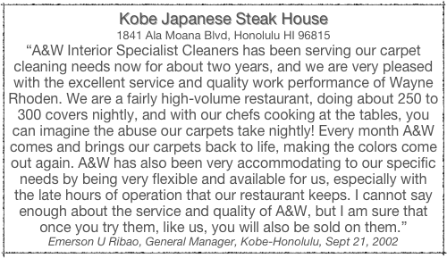 Kobe Japanese Steak House
1841 Ala Moana Blvd, Honolulu HI 96815
“A&W Interior Specialist Cleaners has been serving our carpet cleaning needs now for about two years, and we are very pleased with the excellent service and quality work performance of Wayne Rhoden. We are a fairly high-volume restaurant, doing about 250 to 300 covers nightly, and with our chefs cooking at the tables, you can imagine the abuse our carpets take nightly! Every month A&W comes and brings our carpets back to life, making the colors come out again. A&W has also been very accommodating to our specific needs by being very flexible and available for us, especially with the late hours of operation that our restaurant keeps. I cannot say enough about the service and quality of A&W, but I am sure that once you try them, like us, you will also be sold on them.”
Emerson U Ribao, General Manager, Kobe-Honolulu, Sept 21, 2002