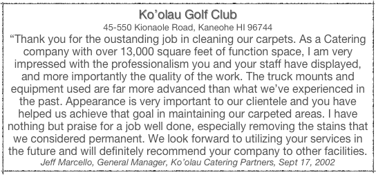 Ko’olau Golf Club
45-550 Kionaole Road, Kaneohe HI 96744
“Thank you for the oustanding job in cleaning our carpets. As a Catering company with over 13,000 square feet of function space, I am very impressed with the professionalism you and your staff have displayed, and more importantly the quality of the work. The truck mounts and equipment used are far more advanced than what we’ve experienced in the past. Appearance is very important to our clientele and you have helped us achieve that goal in maintaining our carpeted areas. I have nothing but praise for a job well done, especially removing the stains that we considered permanent. We look forward to utilizing your services in the future and will definitely recommend your company to other facilities.
Jeff Marcello, General Manager, Ko’olau Catering Partners, Sept 17, 2002