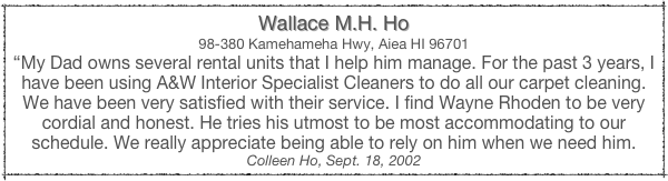 Wallace M.H. Ho
98-380 Kamehameha Hwy, Aiea HI 96701
“My Dad owns several rental units that I help him manage. For the past 3 years, I have been using A&W Interior Specialist Cleaners to do all our carpet cleaning. We have been very satisfied with their service. I find Wayne Rhoden to be very cordial and honest. He tries his utmost to be most accommodating to our schedule. We really appreciate being able to rely on him when we need him.
Colleen Ho, Sept. 18, 2002
